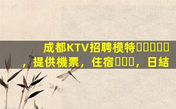 成都KTV招聘模特，提供機票，住宿，日結